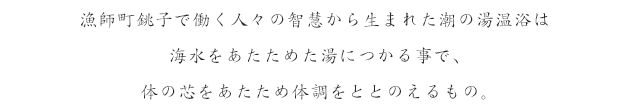 漁師町銚子で働く人々の智慧から生まれた潮の湯温浴は海水をあたためた湯につかる事で、体の芯をあたため体調をととのえるもの。