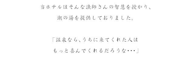 当ホテルはそんな漁師さんの智慧を授かり、潮の湯を提供しておりました。「温泉なら、うちに来てくれた人はもっと喜んでくれるだろうな…」