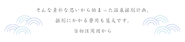 そんな素朴な思いから始まった温泉掘削計画。掘削にかかる費用も莫大です。当初は周囲から