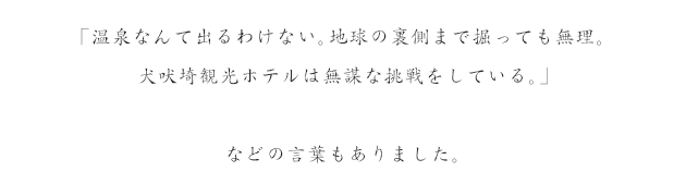 「温泉なんてでるわけない。地球の裏側まで掘っても無理。犬吠埼観光ホテルは無謀な挑戦をしている。」など、諦めの言葉もありました。