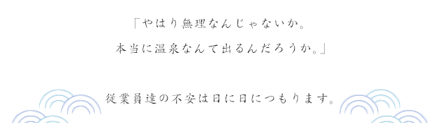 「やはり無理なんじゃないか。本当に温泉なんて出るんだろうか。」従業員たちの不安は日に日につもります。