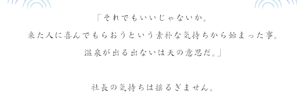 「それでもいいじゃないか。来た人に喜んでもらおうという素朴な気持ちから始まった事。温泉が出る出ないは天の意思だ。」社長の気持ちは揺るぎません。