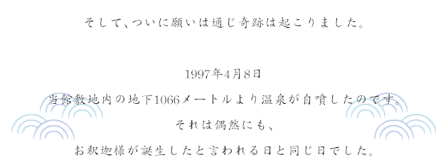 そして、ついに願いは通じ奇跡は起こりました。1997年4月8日当館敷地内の地下1066メートルより温泉が自噴したのです。それは偶然にも、お釈迦様が誕生したと言われる日と同じ日でした。