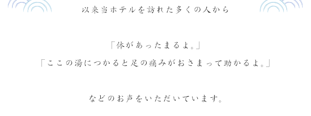 以来当ホテルを訪れた多くの人から「体があったまるよ。」「ここの湯につかると足の痛みがおさまって助かるよ。」などのお声をいただいています。