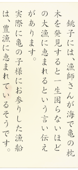 銚子には、漁師さんが海で亀の枕木を発見すると一生困らないほどの大漁に恵まれるという言い伝えがあります。実際に亀の子様にお参りした漁船は、豊漁に恵まれているそうです。